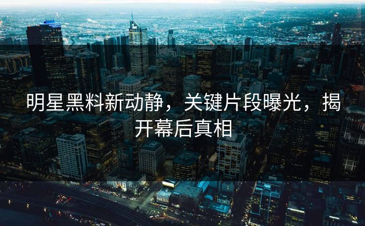 明星黑料新动静，关键片段曝光，揭开幕后真相