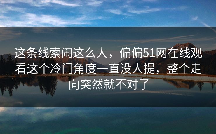 这条线索闹这么大，偏偏51网在线观看这个冷门角度一直没人提，整个走向突然就不对了