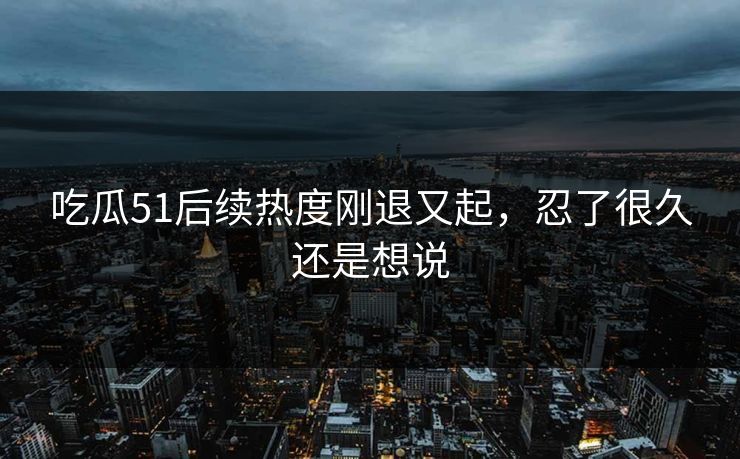 吃瓜51后续热度刚退又起，忍了很久还是想说