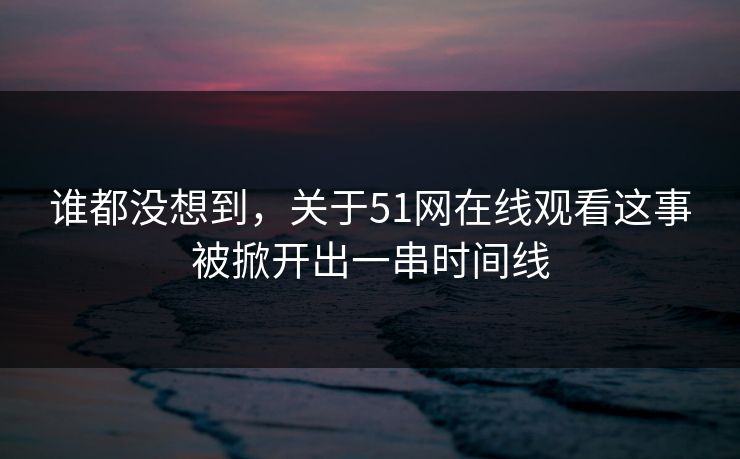 谁都没想到，关于51网在线观看这事被掀开出一串时间线