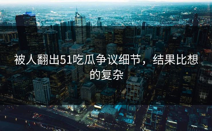 被人翻出51吃瓜争议细节，结果比想的复杂