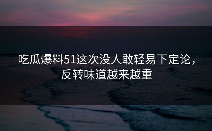 吃瓜爆料51这次没人敢轻易下定论，反转味道越来越重