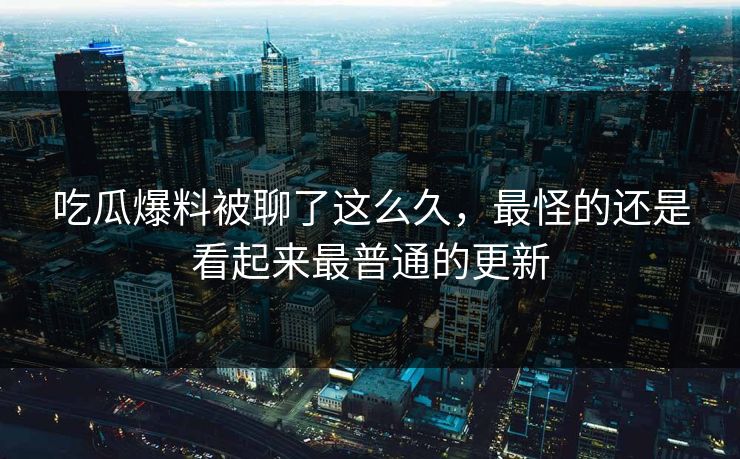 吃瓜爆料被聊了这么久，最怪的还是看起来最普通的更新