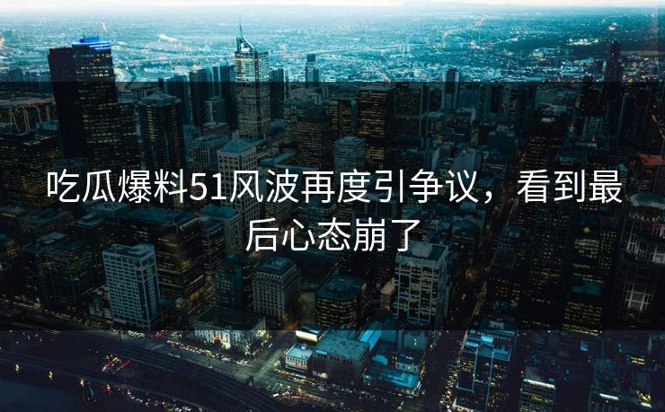 吃瓜爆料51风波再度引争议，看到最后心态崩了