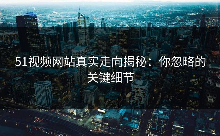 51视频网站真实走向揭秘：你忽略的关键细节