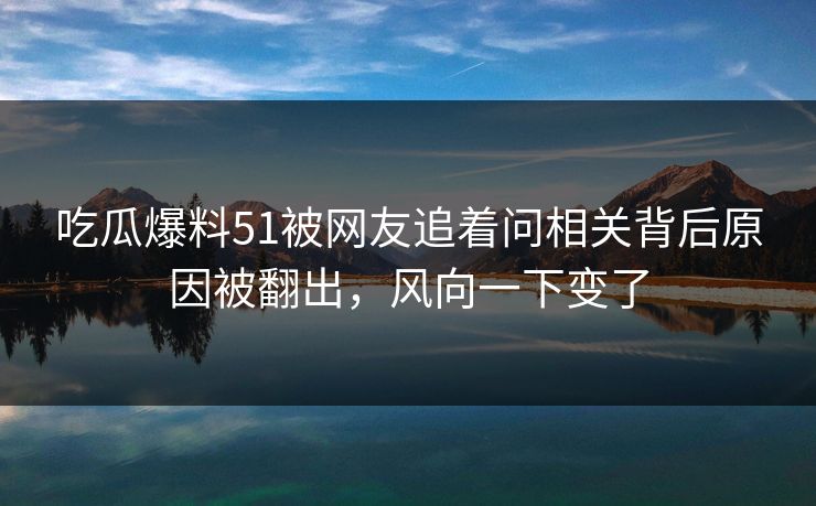 吃瓜爆料51被网友追着问相关背后原因被翻出，风向一下变了