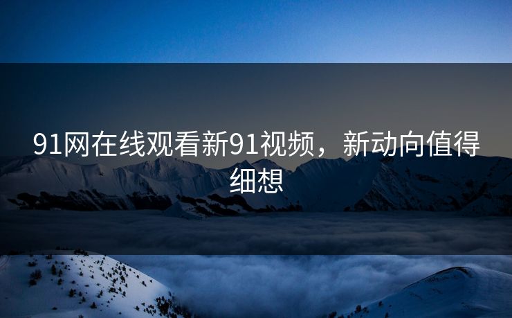 91网在线观看新91视频，新动向值得细想