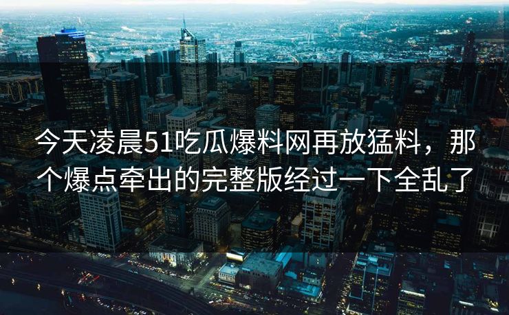 今天凌晨51吃瓜爆料网再放猛料，那个爆点牵出的完整版经过一下全乱了