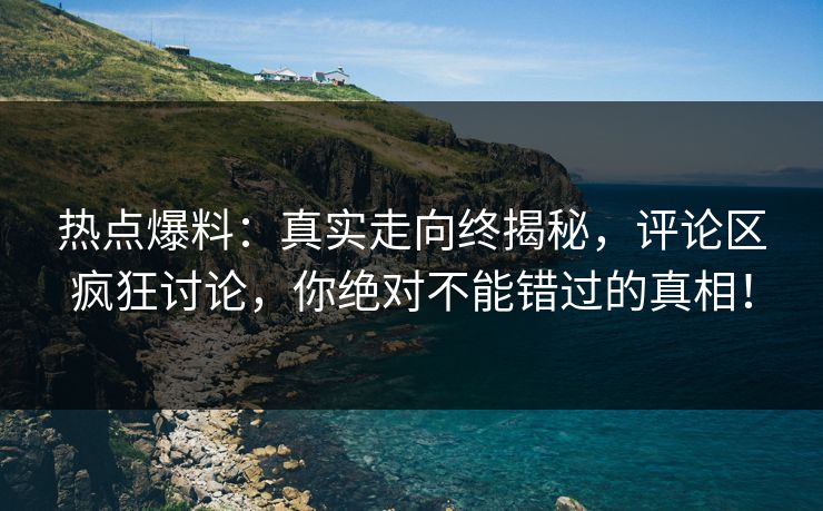热点爆料:真实走向终揭秘,评论区疯狂讨论,你绝对不能错过的真相! 热点爆料:真实走向终揭秘,评论区疯狂讨论,你绝对不能错过的真相!